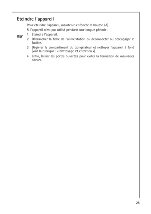 Page 2525
Eteindre lappareil
Pour éteindre lappareil, maintenir enfoncée le bouton (A)
Si lappareil nest pas utilisé pendant une longue période :
1. Eteindre lappareil.
2. Débrancher la fiche de lalimentation ou déconnecter ou désengager le
fusible.
3. Dégivrer le compartiment du congélateur et nettoyer lappareil à fond
(voir la rubrique : « Nettoyage et entretien »).
4. Enfin, laisser les portes ouvertes pour éviter la formation de mauvaises
odeurs.
 