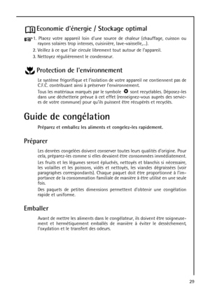 Page 2929
Economie dénergie / Stockage optimal
1. Placez votre appareil loin dune source de chaleur (chauffage, cuisson ou
rayons solaires trop intenses, cuisinière, lave-vaisselle,…).
2. Veillez à ce que lair circule librement tout autour de lappareil.
3. Nettoyez régulièrement le condenseur.
Protection de lenvironnement
Le système frigorifique et lisolation de votre appareil ne contiennent pas de
C.F.C. contribuant ainsi à préserver lenvironnement.
Tous les matériaux marqués par le symbole  sont recyclables....
