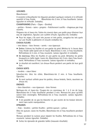 Page 3737 LEGUMES
Blanchiment
Il consiste à ébouillanter les légumes pendant quelques instants et à refroidir
aussitôt à leau froide. Blanchissez-les 3 min. à leau bouillante. Laissez
égoutter et refroidir. Emballez.
CHAMPIGNONS(Paris - Cèpes - Girolles)
- petites - fermes - sains - propres - fraîchement cueillis - chapeaux pas trop
ouverts.
Préparez-les et lavez-les. Faites-les revenir dans une poêle pour éliminer leur
eau de végétation. Ajoutez une cuillère dhuile. Egouttez-les. Emballez
Pour les cèpes, sils...