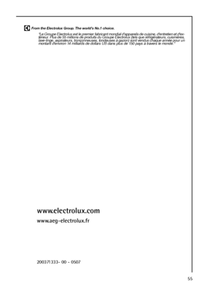 Page 5555
From the Electrolux Group. The world’s No.1 choice.
"Le Groupe Electrolux est le premier fabricant mondial d'appareils de cuisine, d'entretien et d'ex-
térieur. Plus de 55 millions de produits du Groupe Electrolux (tels que réfrigérateurs, cuisinières,
lave-linge, aspirateurs, tronçonneuses, tondeuses à gazon) sont vendus chaque année pour un
montant d'environ 14 milliards de dollars US dans plus de 150 pays à travers le monde."
www.electrolux.com
www.aeg-electrolux.fr...