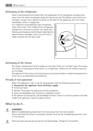 Page 12Defrosting of the refrigerator
Frost is automatically eliminated from the evaporator of the refrigerator compartment
every time the motor compressor stops, during normal use. The defrost water drains out
through a trough into a special container at the back of the appliance, over the motor
compressor, where it evaporates.
It is important to periodically clean the defrost
water drain hole in the middle of the refrigerator
compartment channel to prevent the water over-
flowing and dripping onto the food...