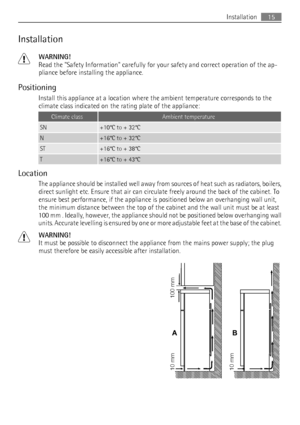 Page 15Installation
WARNING!
Read the Safety Information carefully for your safety and correct operation of the ap-
pliance before installing the appliance.
Positioning
Install this appliance at a location where the ambient temperature corresponds to the
climate class indicated on the rating plate of the appliance:
Climate classAmbient temperature
SN+10°C to + 32°C
N+16°C to + 32°C
ST+16°C to + 38°C
T+16°C to + 43°C
Location
The appliance should be installed well away from sources of heat such as radiators,...