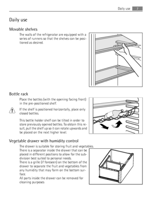 Page 7Daily use
Movable shelves
The walls of the refrigerator are equipped with a
series of runners so that the shelves can be posi-
tioned as desired.
Bottle rack
Place the bottles (with the opening facing front)
in the pre-positioned shelf.
If the shelf is positioned horizontally, place only
closed bottles.
This bottle holder shelf can be tilted in order to
store previously opened bottles. To obtain this re-
sult, pull the shelf up so it can rotate upwards and
be placed on the next higher level.
Vegetable...