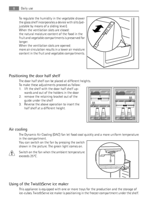 Page 8To regulate the humidity in the vegetable drawer
the glass shelf incorporates a device with slits (ad-
justable by means of a sliding lever).
When the ventilation slots are closed:
the natural moisture content of the food in the
fruit and vegetable compartments is preserved for
longer.
When the ventilation slots are opened:
more air circulation results in a lower air moisture
content in the fruit and vegetable compartments.
Positioning the door half shelf
The door half shelf can be placed at different...