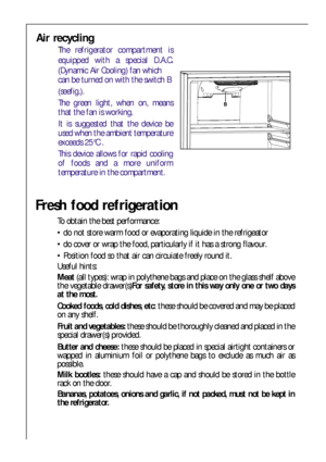 Page 2020
Air recycling
The refrigerator compartment is
equipped with a special D.A.C.
(Dynamic Air Cooling) fan which 
can be turned on with the switch B
(seefig.).
The green light, when on, means
that the fan is working.
It is suggested that the device be
used when the ambient temperature
exceeds 25°C .
This device allows for rapid cooling
of foods and a more uniform
temperature in the compartment.
Fresh food refrigeration
To obtain the best performance:
 do not store warm food or evaporating liquide in the...