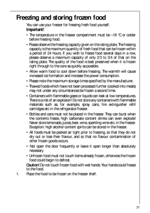Page 2121
Freezing and storing frozen food
You can use your freezer for freezing fresh food yourself.
Important!
 The temperature in the freezer compartment must be –18 °C or colder
before freezing food.
 Please observe the freezing capacity given on the rating plate. The freezing
capacity is the maximum quantity of fresh food that can be frozen within
a period of 24 hours. If you wish to freeze food several days in a row,
please observe a maximum capacity of only 2/3 to 3/4 of that on the
rating plate. The...