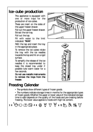 Page 2222
Ice-cube production
This appliance is equipped with
one or more trays for the
production of ice-cubes.
These are insert on the sides of
the upper freezer drawer.
Pull out the upper freezer drawer.
Extract the ice-tray.
Pull out the tap.
Fill with water to the limit
indicated.“MAX”.
Refit the tap and insert the tray
in the appropriate place.
To remove the ice cubes rotate
the tray with the ice needles
towards the top and hit on a rigid
surface.
To semplify the release of the ice
needles it is...