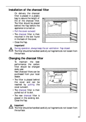 Page 2323
Installation of the charcoal filter
On delivery the charcoal
filter is placed in a plastic
bag to secure the length of
life of the charcoal filter.
The filter should be placed
behind the flap before the
appliance is turned on.
Pull the cover outward 
 The charcoalfilter is then
mounted in the slot found
in the back of the cover.
 Close the flap.
Important!
During operation, always keep the air ventilation  flap closed.
The filter should be handled carefully so fragments do not loosen from
the...