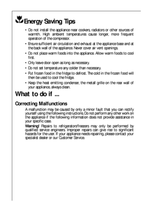 Page 2626
Energy Saving Tips
 Do not install the appliance near cookers, radiators or other sources of
warmth. High ambient temperatures cause longer, more frequent
operation of the compressor.
 Ensure sufficient air circulation and exhaust at the appliance base and at
the back wall of the appliance. Never cover air vent openings.
 Do not place warm foods into the appliance. Allow warm foods to cool
first.
 Only leave door open as long as necessary.
 Do not set temperature any colder than necessary.
 Put...