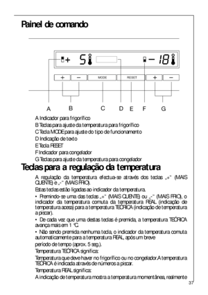 Page 3737
Painel de comando
 




A Indicador para frigorífico
B Teclas para ajuste da temperatura para frigorífico
C Tecla MODE para ajuste do tipo de funcionamento
D Indicação de texto
E Tecla RESET
F Indicador para congelador
G Teclas para ajuste da temperatura para congelador
Teclas para a regulação da temperatura
A regulação da temperatura efectua-se através dos teclas „+“ (MAIS
QUENTE) e „-“ (MAIS FRIO). 
Estas teclas estão ligadas ao indicador da temperatura.
 Premindo-se uma das teclas...