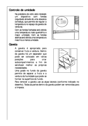 Page 4646
Controle de umidade 
Na prateleira de vidro està instalado
um dispositivo com fendas
(reguláveis através de uma alavanca
corrediça), que permite de regular a
temperatura no espaço da gaveta de
verduras. 
Com as fendas fechadas será obtida
uma temperatura mais quentefria e
major umidade. Com as fendas
abertas será obtida uma temperatura
mais fria e menos umidade.
	

Gaveta
A gaveta é apropriada para
conservar fruta e verdura. Dentro
da gaveta há um separador que
pode ser colocado em várias
posições...