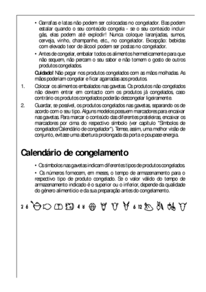 Page 5050
 Garrafas e latas não podem ser colocadas no congelador. Elas podem
estalar quando o seu conteúdo congela - se o seu conteúdo incluir
gás, elas podem até explodir! Nunca coloque laranjadas, sumos,
cerveja, vinho, champanhe, etc., no congelador. Excepção: bebidas
com elevado teor de álcool podem ser postas no congelador.
 Antes de congelar, embalar todos os alimentos hermeticamente para que
não sequem, não percam o seu sabor e não tomem o gosto de outros
produtos congelados.
Cuidado!Não pegar nos...