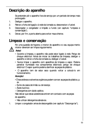 Page 5353
Descrição do aparelho
Se pretender pôr o aparelho fora de serviço por um período de tempo mais
prolongado:
1. Desligar o aparelho.
2. Retirar a ficha de ligaçã o à rede da tomada ou desconectar o fusível.
3. Descongelar o congelador e limpálo a fundo (ver capítulo Limpeza e
conservação).
4. Deixar, por fim, a porta aberta para evitar maus cheiros.
Limpeza e conservação
Por uma questão de higiene, o interior do aparelho e o seu equipa-mento
interior deveriam ser limpos regularmente.
Aviso!
 Durante a...