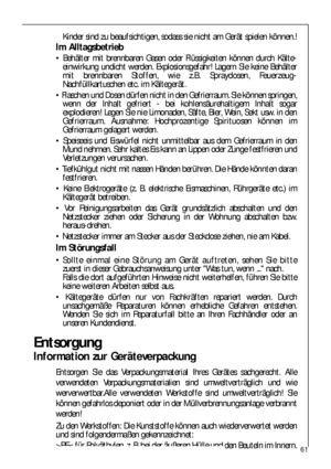 Page 6161
Kinder sind zu beaufsichtigen, sodass sie nicht am Gerät spielen können.!
Im Alltagsbetrieb
 Behälter mit brennbaren Gasen oder Flüssigkeiten können durch Kälte-
einwirkung undicht werden. Explosionsgefahr! Lagern Sie keine Behälter
mit brennbaren Stoffen, wie z.B. Spraydosen, Feuerzeug-
Nachfüllkartuschen etc. im Kältegerät.
 Flaschen und Dosen dürfen nicht in den Gefrierraum. Sie können springen,
wenn der Inhalt gefriert - bei kohlensäurehaltigem Inhalt sogar
explodieren! Legen Sie nie Limonaden,...