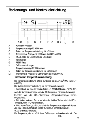 Page 6565
Bedienungs- und Kontrolleinrichtung
A Kühlraum-Anzeige
B Temperaturanzeige für Kühlraum
C Tasten zur Temperatureinstellung für Kühlraum
D Thermometer-Anzeige für Kühlraum (bei COOLMATIC)
E MODE-Taste zur Einstellung der Betriebsart
F Textanzeige
G RESET-Taste
H Gefrierraum-Anzeige
I Temperaturanzeige für Gefrierraum
L Tasten zur Temperatureinstellung für Gefrierraum
M Thermometer-Anzeige für Gefrierraum (bei FROSTMATIC)
Tasten zur Temperatureinstellung
Die Temperatureinstellung erfolgt durch die...