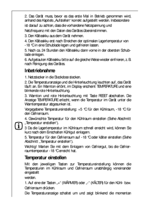 Page 6868
2. Das Gerät muss, bevor es das erste Mal in Betrieb genommen wird,
anhand des Kapitels „Aufstellen“ korrekt aufgestellt werden. Insbesondere
ist darauf zu achten, dass die vorhandene Netzspannung und
Netzfrequenz mit den Daten des Gerätes übereinstimmen.
3. Den Kälteakku aus dem Gerät nehmen.
4. Den Kälteakku erst nach Erreichen der optimalen Lagertemperatur von 
-18 °C in eine Schublade legen und gefrieren lassen.
5. Nach ca. 24 Stunden den Kälteakku dann vorne in der obersten Schub-
lade einlegen....