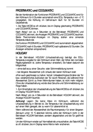 Page 7171
FROSTMATIC und COOLMATIC
Bei der Kombination der Funktionen FROSTMATIC und COOLMATIC wird für
den Kühlraum für 6 Stunden automatisch eine SOLL-Temperatur von +2 °C
vorgegeben. Die Kühlung im Gefrierraum läuft für 52 Stunden im
Dauerbetrieb.
1. Die Taste MODE so oft drücken, bis im Display gleichzeitig FROSTMATIC
und COOLMATIC blinken.
Nach Ablauf von ca. 4 Sekunden ist die Betriebsart FROSTMATIC und
COOLMATIC aktiviert, die Anzeigen FROSTMATIC und COOLMATIC leuchten.
Beide Thermometer-Anzeigen im...