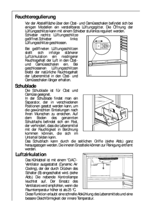 Page 7474
Feuchteregulierung
Vor der Abstellfläche über den Obst- und Gemüseschalen befindet sich bei
einigen Modellen ein verstellbares Lüftungsgitter. Die Öffnung der
Lüftungsschlitze kann mit einem Schieber stufenlos reguliert werden.
Schieber rechts: Lüftungsschlitze
geöffnet.Schieber links:
Lüftungsschlitze geschlossen.
Bei geöffneten Lüftungsschlitzen
stellt sich infolge stärkerer
Luftzirkulation ein niedrigerer
Feuchtegehalt der Luft in den Obst-
und Gemüseschalen ein. Bei
geschlossenen...