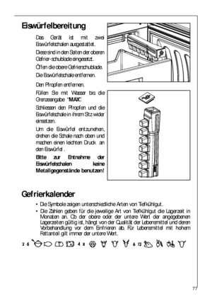 Page 7777
Gefrierkalender
 Die Symbole zeigen unterschiedliche Arten von Tiefkühlgut.
 Die Zahlen geben für die jeweilige Art von Tiefkühlgut die Lagerzeit in
Monaten an. Ob der obere oder der untere Wert der angegebenen
Lagerzeiten gültig ist, hängt von der Qualität der Lebensmittel und deren
Vorbehandlung vor dem Einfrieren ab. Für Lebensmittel mit hohem
Fettanteil gilt immer der untere Wert.
Eiswürfelbereitung
Das Gerät ist mit zwei
Eiswürfelschalen ausgestattet.
Diese sind in den Seiten der oberen...