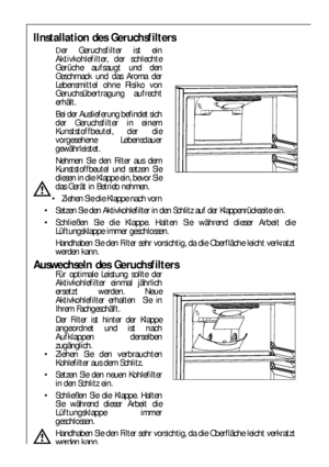 Page 7878
IInstallation des Geruchsfilters
Der Geruchsfilter ist ein
Aktivkohlefilter, der schlechte
Gerüche aufsaugt und den
Geschmack und das Aroma der
Lebensmittel ohne Risiko von
Geruchsübertragung aufrecht
erhält.
Bei der Auslieferung befindet sich
der Geruchsfilter in einem
Kunststoffbeutel, der die
vorgesehene Lebensdauer
gewährleistet.
Nehmen Sie den Filter aus dem
Kunststoffbeutel und setzen Sie
diesen in die Klappe ein, bevor Sie
das Gerät in Betrieb nehmen.
 Ziehen Sie die Klappe nach vorn
 Setzen...