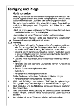 Page 8080
Reinigung und Pflege
Gerät von außen
Achtung:Verwenden Sie kein Edelstahl-Reinigungsmittel und auch kein
anderes aggressives oder scheuerndes Reinigungsmittel. Die schützende
Lackschicht der Edelstahl-Oberfläche kann davon angegriffen werden.
Die vorhandene Lackschicht bildet einen Schutz gegen Fingerabdrücke,
zusätzliche Reinigungs- und Pflegemittel sind daher nicht mehr
erforderlich.
Gerät mit einem Lappen und lauwarmem Wasser reinigen. Eventuell etwas
handelsübliches Geschirrspülmittel beigeben....