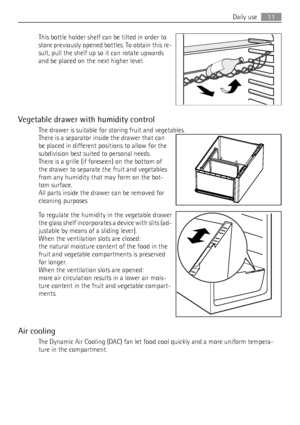 Page 11This bottle holder shelf can be tilted in order to
store previously opened bottles. To obtain this re-
sult, pull the shelf up so it can rotate upwards
and be placed on the next higher level.
Vegetable drawer with humidity control
The drawer is suitable for storing fruit and vegetables.
There is a separator inside the drawer that can
be placed in different positions to allow for the
subdivision best suited to personal needs.
There is a grille (if foreseen) on the bottom of
the drawer to separate the...