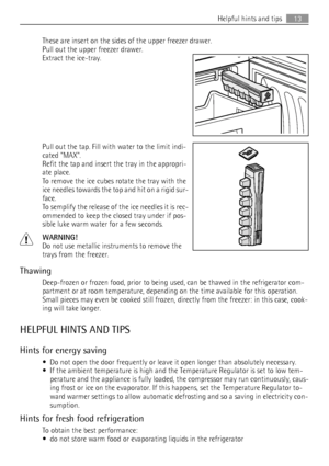 Page 13These are insert on the sides of the upper freezer drawer.
Pull out the upper freezer drawer.
Extract the ice-tray.
Pull out the tap. Fill with water to the limit indi-
cated MAX.
Refit the tap and insert the tray in the appropri-
ate place.
To remove the ice cubes rotate the tray with the
ice needles towards the top and hit on a rigid sur-
face.
To semplify the release of the ice needles it is rec-
ommended to keep the closed tray under if pos-
sible luke warm water for a few seconds.
WARNING!
Do not...