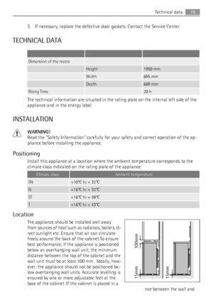 Page 193. If necessary, replace the defective door gaskets. Contact the Service Center.
TECHNICAL DATA
   
Dimension of the recess  
 Height1950 mm
 Width695 mm
 Depth669 mm
Rising Time 20 h
The technical information are situated in the rating plate on the internal left side of the
appliance and in the energy label.
INSTALLATION
WARNING!
Read the Safety Information carefully for your safety and correct operation of the ap-
pliance before installing the appliance.
Positioning
Install this appliance at a location...