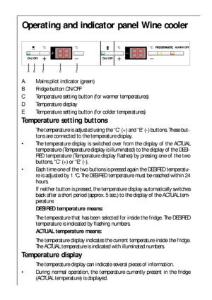 Page 7272
Operating and indicator panel Wine cooler
A. Mains pilot indicator (green)
B Fridge button ON/OFF
C Temperature setting button (for warmer temperatures)
D Temperature display 
E Temperature setting button (for colder temperatures)
Temperature setting buttons
The temperature is adjusted using the “C“ (+) and “E“ (-) buttons. These but-
tons are connected to the temperature display.
 The temperature display is switched over from the display of the ACTUAL
temperature (Temperature display is illuminated)...