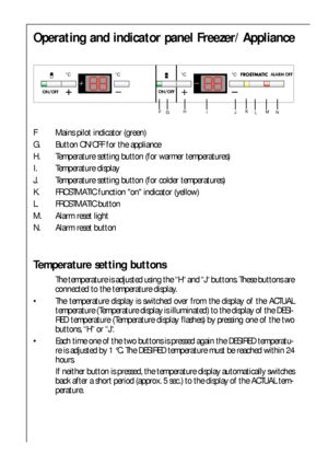 Page 7676
Operating and indicator panel Freezer/ Appliance
F Mains pilot indicator (green)
G. Button ON/OFF for the appliance
H. Temperature setting button (for warmer temperatures)
I. Temperature display 
J. Temperature setting button (for colder temperatures)
K. FROSTMATIC function on indicator (yellow)
L. FROSTMATIC button
M. Alarm reset light
N. Alarm reset button
Temperature setting buttons
The temperature is adjusted using the “H“ and “J“ buttons. These buttons are
connected to the temperature display.
...