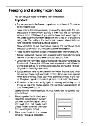 Page 7979
Freezing and storing frozen food
You can use your freezer for freezing fresh food yourself.
Important!
 The temperature in the freezer compartment must be –18 °C or colder
before freezing food.
 Please observe the freezing capacity given on the rating plate. The free-
zing capacity is the maximum quantity of fresh food that can be frozen
within a period of 24 hours. If you wish to freeze food several days in a
row, please observe a maximum capacity of only 2/3 to 3/4 of that on the
rating plate. The...