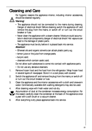Page 8181
Cleaning and Care
For hygienic reasons the appliance interior, including interior accessories,
should be cleaned regularly.
Warning!
 The appliance should not be connected to the mains during cleaning.
Danger of electrical shock! Before cleaning switch the appliance off and
remove the plug from the mains, or switch off or turn out the circuit
breaker or fuse.
 Never clean the appliance with a steam cleaner. Moisture could accumu-
late in electrical components, danger of electrical shock! Hot vapours...