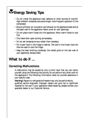 Page 8282
What to do if ...
Correcting Malfunctions
A malfunction may be caused by only a minor fault that you can rectify
yourself using the following instructions. Do not perform any other work on
the appliance if the following information does not provide assistance in
your specific case.
Warning! Repairs to refrigerators/freezers may only be performed by
qualified service engineers. Improper repairs can give rise to significant
hazards for the user. If your appliance needs repairing, please contact your...