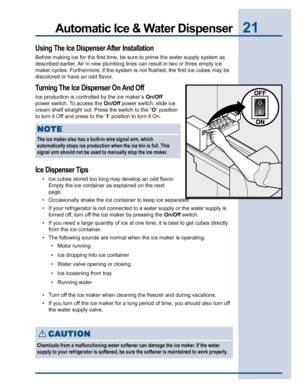 Page 2121Automatic Ice & Water Dispenser
Using The Ice Dispenser After Installation
Before making ice for the first time, be sure to prime the water supply system as
described earlier. Air in new plumbing lines can result in two or three empty ice
maker cycles. Furthermore, if the system is not flushed, the first ice cubes may be
discolored or have an odd flavor.
Turning The Ice Dispenser On And Off
Ice production is controlled by the ice maker’s On/Off
power switch.
 To access the On/Off power switch, slide...