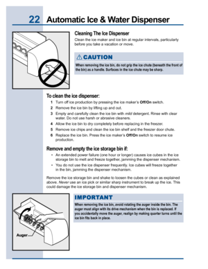Page 2222Automatic Ice & Water Dispenser
Cleaning The Ice Dispenser
Clean the ice maker and ice bin at regular intervals, particularly
before you take a vacation or move.
To clean the ice dispenser:
1Turn off ice production by pressing the ice maker’s Off/On switch.
2Remove the ice bin by lifting up and out.
3Empty and carefully clean the ice bin with mild detergent. Rinse with clear
water. Do not use harsh or abrasive cleaners.
4Allow the ice bin to dry completely before replacing in the freezer.
5Remove ice...
