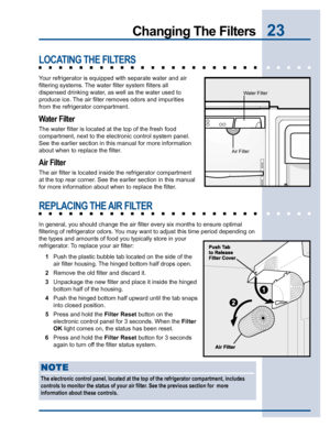 Page 2323Changing The Filters
LOCATING THE FILTERS
Your refrigerator is equipped with separate water and air
filtering systems. The water filter system filters all
dispensed drinking water, as well as the water used to
produce ice. The air filter removes odors and impurities
from the refrigerator compartment.
Water Filter
The water filter is located at the top of the fresh food
compartment, next to the electronic control system panel.
See the earlier section in this manual for more information
about when to...