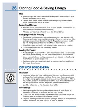 Page 2626Storing Food & Saving Energy
Meat
• Wrap raw meat and poultry securely so leakage and contamination of other
foods or surfaces does not occur.
• Use the meat keeper drawer for short term storage. Any meat to be kept
longer than two days should be frozen.
Frozen Food Storage
• Keep the freezer compartment at -18° C or lower (see the earlier section for
more information about temperature settings).
• A freezer operates most efficiently when it is at least 2/3 full.
Packaging Foods for Freezing
• To...