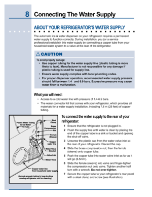 Page 88Connecting The Water Supply
ABOUT YOUR REFRIGERATOR’S WATER SUPPLY
The automatic ice & water dispenser on your refrigerator requires a permanent
water supply to function correctly. During installation, you (or a service
professional) establish this water supply by connecting a copper tube from your
household water system to a valve at the rear of the refrigerator.
What you will need:
• Access to a cold water line with pressure of 1.4-6.9 bars.
• The water connector kit that comes with your refrigerator,...