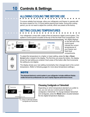 Page 1010Controls & Settings
ALLOWING COOLING TIME BEFORE USE
To ensure reliable food storage, allow your refrigerator and freezer to operate with
the doors closed for 8 to 12 hours before placing food inside. During this cooling
period, you do not need to adjust the controls, which are preset at the factory.
SETTING COOLING TEMPERATURES
Your refrigerator comes with a state-of-the-art electronic digital control system. The
system’s control panel is located at the top of the the fresh food compartment. The
two...