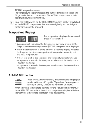 Page 21Appliance Description
818 34 51-00/769
ACTUAL temperature means: 
The temperature display indicates the current temperature inside the 
fridge or the freezer compartment. The ACTUAL temperature is indi-
cated with illuminated numbers.
3 Once the COOLMATIC- or the FROSTMATIC function has been switched 
on the DESIRED temperature that was set originally for the fridge or 
the freezer cannot be changed.
 
Temperature Displays
The temperature displays shows several 
types of information.
 During normal...