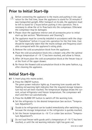 Page 2270818 34 51-00/7
Prior to Initial Start-Up
1 Before connecting the appliance to the mains and putting it into ope-
ration for the first time, leave the appliance to stand for 30 minutes if 
was transported upright. After transport on its side, the appliance must 
be left to stand for 2 hours before putting it into operation. This is 
necessary to allow the oil to flow back into the compressor. Otherwise 
the compressor may be damaged.
0 1.Please clean the appliance interior and all accessories prior to...