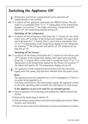 Page 2674818 34 51-00/7
Switching the Appliance Off
3 Refrigerator and freezer compartments can be switched off 
independently of one another.
0 1.To switch off the appliance, hold down the ON/OFF button. This will 
result in a countdown from 3 to 1 taking place in the temperature 
displays. On reaching 1 the fridge and freezer compartment will 
switch off. The temperature displays will go off.
Switching off the refrigerator:
0 1.To switch off the refrigerator, hold down the + button for the refrig-
erator...