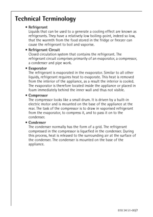 Page 4694818 34 51-00/7
Technical Terminology
Refrigerant
Liquids that can be used to a generate a cooling effect are known as 
refrigerants. They have a relatively low boiling-point, indeed so low, 
that the warmth from the food stored in the fridge or freezer can 
cause the refrigerant to boil and vaporise.
Refrigerant Circuit
Closed circulation system that contains the refrigerant. The 
refrigerant circuit comprises primarily of an evaporator, a compressor, 
a condenser and pipe work.
Evaporator
The...