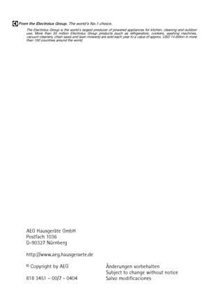 Page 48From the Electrolux Group. The world´s No.1 choice.
The Electrolux Group is the world´s largest producer of powered appliances for kitchen, cleaning and outdoor
use. More than 55 million Electrolux Group products (such as refrigerators, cookers, washing machines,
vacuum cleaners, chain saws and lawn mowers) are sold each year to a value of approx. USD 14 billion in more
than 150 countries around the world.
AEG Hausgeräte GmbH
Postfach 1036
D-90327 Nürnberg
http://www.aeg.hausgeraete.de
© Copyright by...