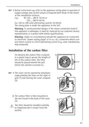 Page 13Installation
818 34 51-00/761
0 1.Before initial start-up, refer to the appliance rating plate to ascertain if 
supply voltage and current values correspond with those of the mains 
at the installation location.
e.g.: AC 220 ... 240 V 50 Hz or
 220 ... 240 V~50 Hz
(i.e. 220 to 240 volts alternating current, 50 Hertz)
The rating plate is inside the appliance at the left. 
Warning: To avoid potential danger, if the mains connection lead of 
this appliance is damaged, it must be replaced by our customer...