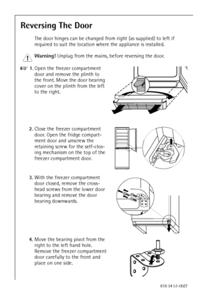 Page 1462818 34 51-00/7
Reversing The Door 
The door hinges can be changed from right (as supplied) to left if 
required to suit the location where the appliance is installed. 
1 Warning! Unplug from the mains, before reversing the door. 
0 1.Open the freezer compartment 
door and remove the plinth to 
the front. Move the door bearing 
cover on the plinth from the left 
to the right. 
2.Close the freezer compartment 
door. Open the fridge compart-
ment door and unscrew the 
retaining screw for the self-clos-...