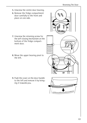 Page 15Reversing The Door
818 34 51-00/763
5.Unscrew the centre door bearing. 
6.Remove the fridge compartment 
door carefully to the front and 
place on one side. 
7.Unscrew the retaining screw for 
the self-closing mechanism on the 
bottom of the fridge compart-
ment door. 
8.Move the upper bearing pivot to 
the left. 
9.Push the cover on the door handle 
to the left and remove it by bring-
ing it towards you.
 