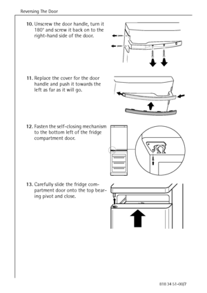 Page 16Reversing The Door
64818 34 51-00/7
10.Unscrew the door handle, turn it 
180° and screw it back on to the 
right-hand side of the door.
11 .Replace the cover for the door 
handle and push it towards the 
left as far as it will go.
12.Fasten the self-closing mechanism 
to the bottom left of the fridge 
compartment door.
13.Carefully slide the fridge com-
partment door onto the top bear-
ing pivot and close. 
 