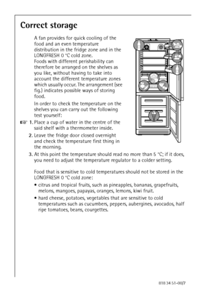 Page 3280818 34 51-00/7
Correct storage
A fan provides for quick cooling of the 
food and an even temperature 
distribution in the fridge zone and in the 
LONGFRESH 0 °C cold zone. 
Foods with different perishability can 
therefore be arranged on the shelves as 
you like, without having to take into 
account the different temperature zones 
which usually occur. The arrangement (see 
fig.) indicates possible ways of storing 
food.
In order to check the temperature on the 
shelves you can carry out the following...