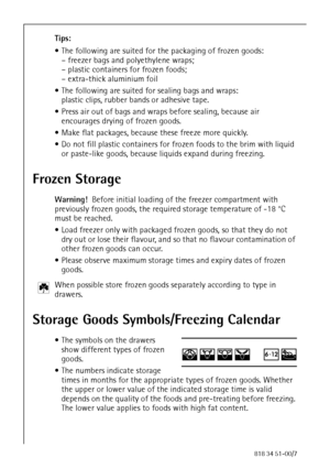 Page 3684818 34 51-00/7
Tips:
 The following are suited for the packaging of frozen goods:
– freezer bags and polyethylene wraps;
– plastic containers for frozen foods;
– extra-thick aluminium foil
 The following are suited for sealing bags and wraps:
plastic clips, rubber bands or adhesive tape.
 Press air out of bags and wraps before sealing, because air 
encourages drying of frozen goods.
 Make flat packages, because these freeze more quickly.
 Do not fill plastic containers for frozen foods to the brim...